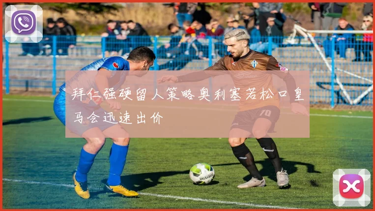 拜仁强硬留人策略奥利塞若松口皇马会迅速出价