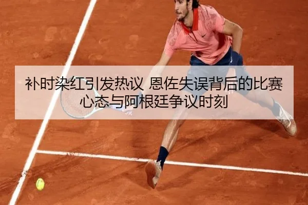 补时染红引发热议 恩佐失误背后的比赛心态与阿根廷争议时刻